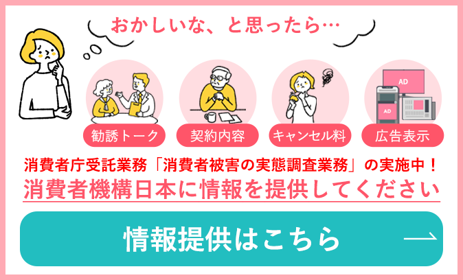 「勧誘トーク」「契約内容」「キャンセル料」「広告表示」おかしいな、と思ったら…消費者機構日本に情報を提供してください →情報提供はこちら